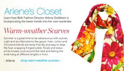 Learn how Belk Fashion Director Arlene Goldstein is incorporating the latest trends into her own wardrobe. &ldquo;Summer is a great time to be adventurous with scarves. Light and airy fabrications like gauze, linen, cotton and innovative blends are temp-friendlhy and easy to wear. My fave: Wrapping fringed solids, florals, and status prints loosely once around the neck and letting the ends hang at different lengths in front. &rdquo;