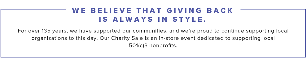 We believe that giving back is always in style. For over 135 years, we have supported our communities, and we're proud to continue supporting local organizations to this day. Our Charity Sale is an in-store event dedicated to supporting local 501(c)3 nonprofits.
