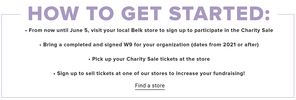 How to get started. ﻿﻿From now until June 5, visit your local Belk store to sign up to participate in the Charity Sale. ﻿﻿Bring a completed and signed W9 for your organization that dates from 2021 or after. ﻿﻿Pick up your Charity Sale tickets at the store ﻿﻿Sign up to sell tickets at one of our stores to increase your fundraising! Find a store.