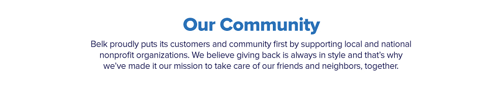 Our community. Belk proudly puts its customers and community first by supporting local and national nonprofit organizations. We believe giving back is always in style and that's why we've made it our mission to take care of our friends and neighbors, together.