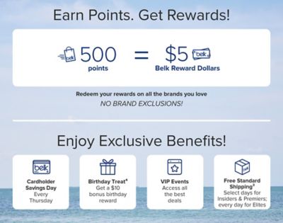 Earn Points. Get Rewards! Belk shopping bag icon. 500 points equals $5 Belk Reward Dollars. Belk Rewards icon. Redeem your rewards on all the brands you love. NO BRAND EXCLUSIONS! Enjoy Exclusive Benefits! Belk card icon. Cardholder Savings Day. Every Thursday. Gift icon. Birthday Treat. Get a $10 bonus birthday reward. Star calendar icon. VIP Events. Access all the best deals. Belk box icon. Free Shipping. Select days for all & every day for Elites.