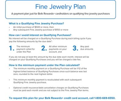 Fine Jewelry Plan. A payment plan just for Belk Rewards plus cardholders on qualifying fine jewelry purchases. What is a Qualifying Fine Jewelry Purchase? Bullet point. An initial purchase of $500 or more, then. Bullet point. Any subsequent Fine Jewelry purchase of $150 or more. How can I avoid interest on Qualifying Purchases? No interest will be charged on a Qualifying Purchase during each billing cycle if you pay the following amounts by the due date. 1. The minimum payment called for under the Plan. 2. All other minimum payments on your account, and 3. Any past due amounts. If you do not pay at least this amount by the due date each month, interest will be charged on your Qualifying Purchases and you will be a charged a late fee. How is the minimum payment under the Plan calculated? Bullet point. The minimum monthly payment on a Qualifying Purchase will be 1/12 of the highest billed balance of Qualifying Purchases since such balance was last zero, rounded to the next highest dollar. Bullet point. This minimum monthly payment is recalculated with each subsequent Qualifying Fine Jewelry purchase. Bullet point. Optional credit insurance/debt cancellation charges on Qualifying Purchases must be paid each month and are not subject to the Fine Jewelry Plan terms. To request this plan for your Belk Rewards plus credit card account, call 1-800-669-6550.