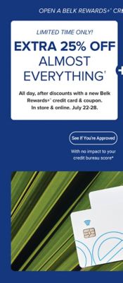 A pair of Belk Rewards credit cards. Open a Belk Rewards Plus credit card today and save. Limited time offer. Extra 25% off almost everything, all day after discounts when you open a Belk Rewards credit card account, in store and online. July 22-28. Plus, earn $10 bonus Belk Reward Dollars after today's purchase on your new Belk Rewards Plus credit card. See if you're approved, with no impact to your credit score. Apply today.