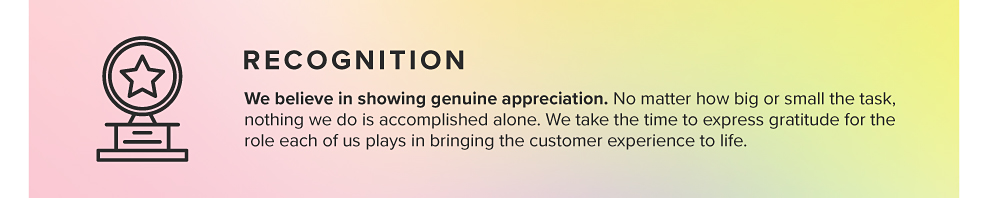 RECOGNITION We believe in showing genuine appreciation. No matter how big or small the task, nothing we do is accomplished alone. We take the time to express gratitude for the role each of us plays in bringing the customer experience to life.