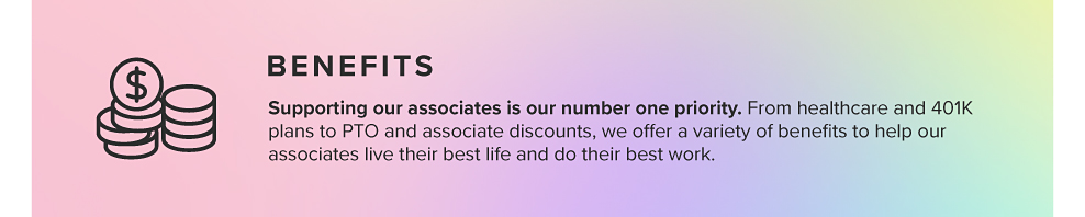 BENEFITS Supporting our associates is our number one priority. From healthcare and 401K plans to PTO and associate discounts, we offer a variety of beneﬁts to help our associates live their best life and do their best work.