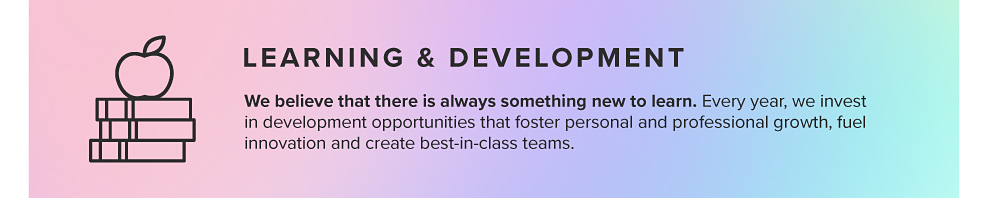 LEARNING & DEVELOPMENT We believe that there is always something new to learn. Every year, we invest in development opportunities that foster personal and professional growth, fuel innovation and create best-in-class teams. 