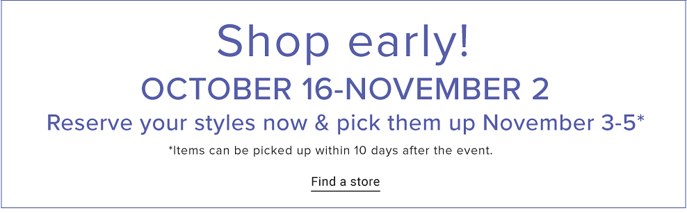 Shop early. October 16 to November 2. Reserve your styles now and pick them up November 3 to November 5. Items can be picked up within 10 days after the event. Find a store. 