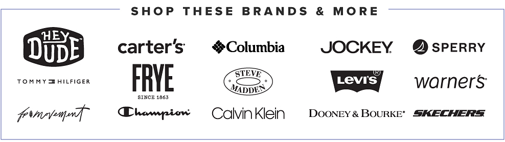 Shop these brands and more. Hey Dude. Carter’s. Columbia. Jockey. Sperry. Tommy Hilfiger. Frye. Steven Madden. Levi’s. Warner’s. Free People movement. Champion. Calvin Klein. Dooney and Burke. Skechers..