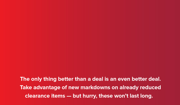 Savings on top of savings. The only thing better than a deal is an even better deal. Take advantage of new markdowns on already reduced clearance items, but hurry, these won't last long.
