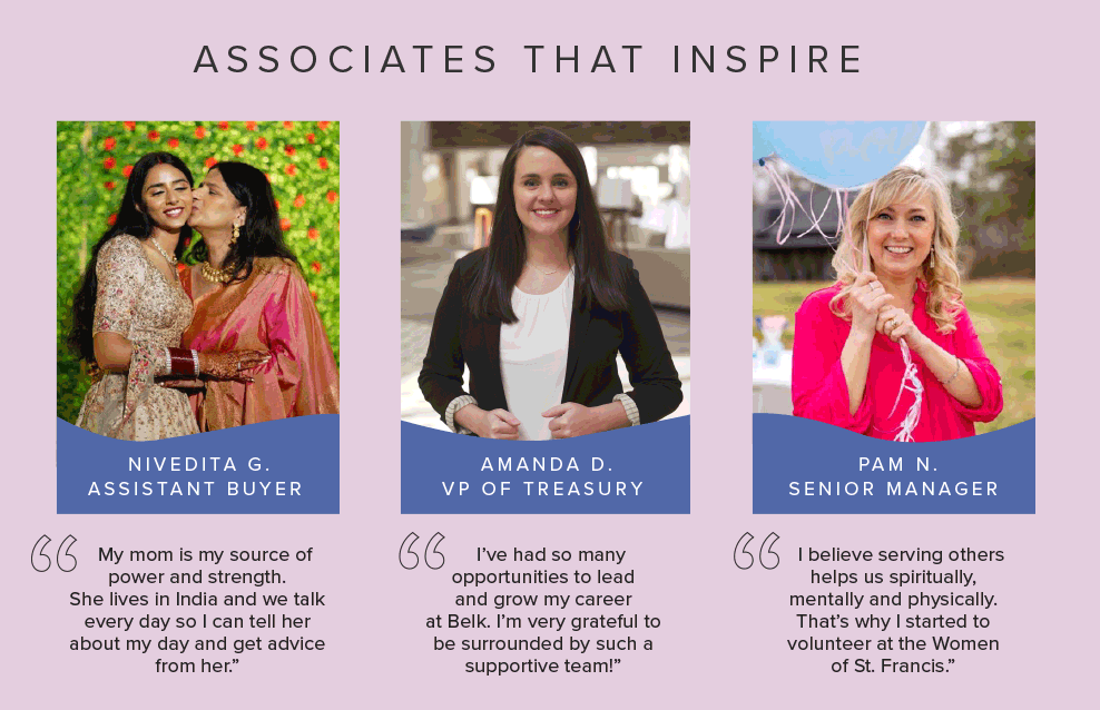 Associates that inspire. Three photos of Belk associates. Nivedita G. Assistant buyer. My mom is my source of power and strength. She lives in India and we talk every day so I can tell her about my day and get advice from her. Amanda D. Vice President of Treasury. I've had so many opportunities to lead and grow my career at Belk. I'm very grateful to be surrounded by such a supportive team! Pam N. Senior Manager. I believe serving others helps us spiritually, mentally and physically. That's why I started to volunteer at the Women of St. Francis.