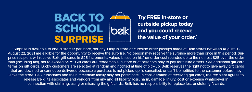 *Surprise is available to one customer per store, per day. Only in store or curbside order pickups made at Belk stores between August 9th - 22nd, 2021 are eligible for the opportunity to receive the surprise. No person may receive the surprise more than once in this period. Surprise recipient will receive Belk gift cards in $25 increments, valued based on his/her order cost rounded up to the nearest $25 over the order total (including tax), not to exceed $575. Gift cards are redeemable in store or at belk.com only to pay for future orders. See additional gift card terms on gift cards. Lucky customers are selected at random and notiﬁed at time of pick-up. Belk reserves the right not to give away gift cards that are declined or cannot be delivered because a purchase is not picked up, is cancelled, or can’t be notified to the customer before they leave the store. Belk associates and their immediate family may not participate. In consideration of receiving gift cards, the recipient agrees to release Belk, its associates and vendors from any and all liability, loss, harm, damage, injury, cost or expense whatsoever in connection with claiming, using or misusing the gift cards. Belk has no responsibility to replace lost or stolen gift cards.