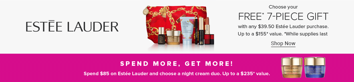 The Estee Lauder logo. A red and gold makeup bag with a variety of skincare and makeup products. Free 7 piece gift with any 39.50 Estee Lauder purchase. Up to a $155 value. Shop now. Spend more, get more! Spend $85 on Estee Lauder and choose a night cream duo. Up to a $235 value. Two Estee Lauder skincare products.