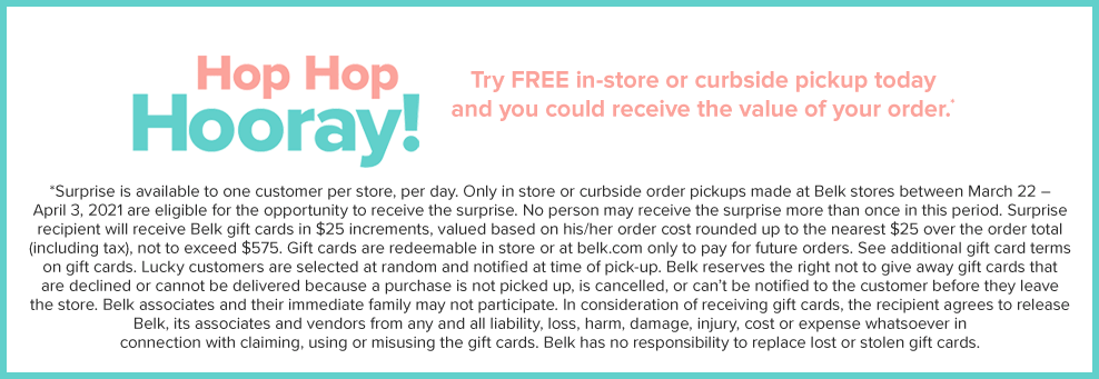 Hop hop hooray! Try free in-store or curbside pickup today and you could receive the value of your order. Surprise is available to one customer, per store, per day. Only in store or curbside pickups made at Belk stores between March 22 and April 3, 2021 are eligible for the opportunity to receive the surprise. No person may receive the surprise more than once in this period. Suprrise recipieent will receive Belk gift cards in $25 incfrements, valued based on his or her order cost rounded up to the neareest $25 over the order total, including tax, not to exceed $575. Gift cards are redeemable in store or at belk.com only to pay for future orders. See additional gift card terms on gift cards. Lucky customers are selected at random and notified at time of pick-up. Belk reserves the right not to give away gift cards that are declined or cannot be delivered because a purchase is not picked up, is cancelled, or can't be notified to the customer before they leave the store. Belk associates and their immediate family may not participate. In consideration of receivng gift cards, the recipient agrees to release Belk, its associates and vendors from any and all liability, loss, harm, damage, injury, cost or expense whatsoever in connection with claiming, using or misuing the gift cards. Belk has no responsibility to replace lost or stolen gift cards. 