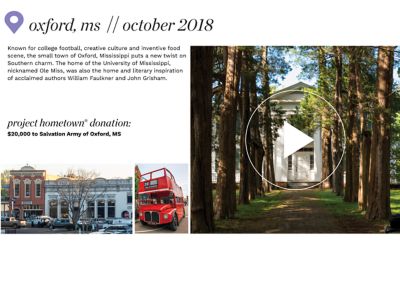 A small town downtown area. A red double decker bus. A white house surrounded by trees. Where We've Been. Oxford, Mississippi. October 2018. Known for college football, creative culture and its inventive food scene., the small town of Oxford, Mississippi puts a new twist on Southern  charm. The home of the University of Mississippi, nicknamed Ole Miss, was also the home & literary inspiration of acclaimed authors William Faulkner and John Grisham. Project Hometown Donation. $20,000 to Salvation Army of Oxford, Mississippi.