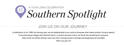In celebration of our 130<sup>th</sup> anniversary year, we are heading back to our roots to showcase what makes southern living
                    so special. From picturesque villages with historical charm to quaint mountain towns, the south has something for everyone. Each month we will be visiting a new town with a strong southern heritage and stopping by its Belk. Won’t you join us?