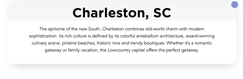 The epitome of the new south, Charleston combines old world charm with sophistication. Its rich culture is defined by its colorful antebellum, architecture, award-winning culinary scene, pristine beaches, historic inns and trendy boutiques. Whether it’s a romantic getaway or family vacation, the low country capital offers the perfect getaway.