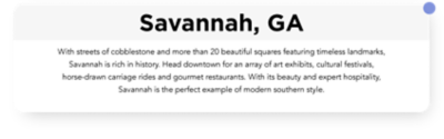 With streets of cobblestone and more than 20 beautiful squares featuring timeless landmarks, Savannah is rich in history. Head downtown for an array of art exhibits, cultural festivals, horse drawn carriage rides and gourmet restaurants. With its beauty and expert hospitality. Savannah is the perfect example of modern southern style.