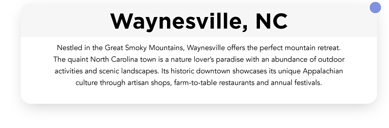 Nestled in the Great Smoky Mountains, Waynesville offers the perfect mountain retreat. The quaint North Carolina town is a nature lover’s paradise with an abundance of outdoor activities and scenic landscapes.  Its historic downtown showcases its unique Appalachian culture through artisan shops, farm-to-table restaurants and annual festivals
