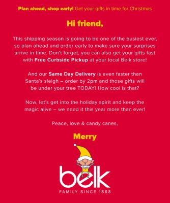 Hi friend, This shipping season is going to be one of the busiest ever, so plan ahead and order early to make sure your surprises arrive in time. Don't forget, you can also get your gifts fast with Free Curbside Pickup at your local Belk store! And our Same Day Delivery is even faster than Santa's sleigh - order by 2pm and those gifts will be under your tree TODAY! How cool is that? - And our Same Day Delivery is even faster than Santa's sleigh - order by 2pm and those gifts will be under your tree TODAY! How cool is that? - Now, let's get into the holiday spirit and keep the magic alive - we need it this year more than ever! - Peace, love & candy canes, - Merry