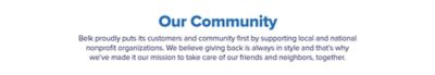 Our community. Belk proudly puts its customers and community first by supporting local and national nonprofit organizations. We believe giving back is always in style and that's why we've made it our mission to take care of our friends and neighbors, together.