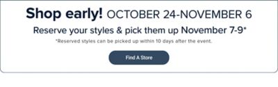 Shop early October 24-November 6. Reserve your styles & pick them up November 7-9. Reserved styles can be picked up within 10 days after the event. Find a store. Shop these brands and more.