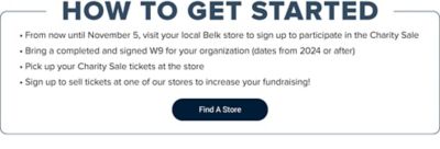 How to get started. From now until November 5, visit your local Belk store to sign up to participate in the Charity Sale. Bring a completed and signed W9 for your organization (dates from 2024 or after). Pick up your Charity Sale tickets at the store. Sign up to sell tickets at one of our stores to increase your fundraising. Find a store.