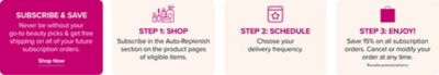 Subscribe and save. Never be without you go to beauty picks and get free shipping on all of your future subscription orders. Shop now.
Step one, shop. Subscribe in the auto replenish section on the product pages of eligible items.
Step two, schedule. Choose your delivery frequency.
Step three, enjoy. Save 15% on all subscription orders. Cancel or modify your order at any time. Excludes promotional items.