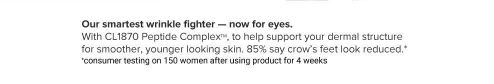 Our smartest wrinkle fighter, now for eyes. With CL1870 Peptide Complex, to help support your dermal structure for smoother, younger looking skin. 85% say crow's feet look reduced. Consumer testing on 150 women after using product for 4 weeks.