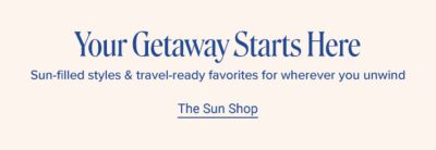 Your getaway starts here. Sun-filled styles and travel-ready favorites for wherever you unwind. Shop the sun shop.