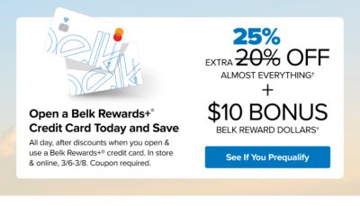 A pair of Belk Rewards Plus credit cards. Open a Belk Rewards Plus credit card today and save. Extra 25% off almost everything. All day after discounts with a new Belk Rewards Plus credit card and coupon, March 6 to March 8. Earn $10 Bonus Belk Reward Dollars after today's purchase on your new Belk Rewards Plus credit card. See if you prequalify. Apply today.