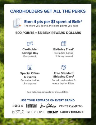 Cardholders get all the perks. Earn 4 pts per $1 spent at Belk. The more you spend the more points you earn. 500 points equals $5 Belk Reward Dollars. Cardholder Savings Day every week. Birthday Treat. Get a $10 bonus birthday reward. Special offers & events exclusive invites and coupons. Free standard shipping days for all cardholders and everyday Elites. See belk.com/rewards for more details. Use your rewards on every brand. IZOD. Hartmann. Sam Edelmon. Vince Camuto. Kasper. Free People. DKNY. Lucky Brand.