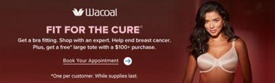 Image of a woman in a bra. Wacoal logo. Fit for the cure. Get a bra fitting. Shop with an expert. Help end breast cancer. Plus get a free large tote with a $100 or more purchase. Book your appointment. One per customer. While supplies last.