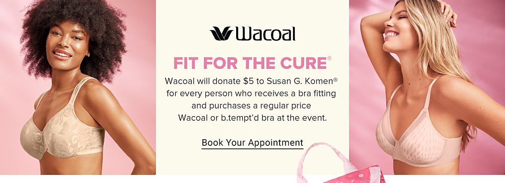 Woman wearing a beige bra. Image of another woman wearing a light pink bra. Wacoal. Fit for a cure. For every regular-priced Wacoal or b'tempt'd bra purchase, Wacoal will donate $5 to Susan G. Komen. Shop Wacoal.