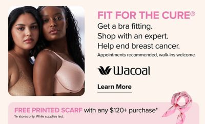 An image of two woman in intimates. Fit for the cure. Get a bra fitting. Shop with an expert. Help end breast cancer. Appointments recommended, walk-ins welcome. Wacoal logo. Learn more. Free printed scarf with any $120+ purchase. In stores only. While supplies last. An image of a scarf.