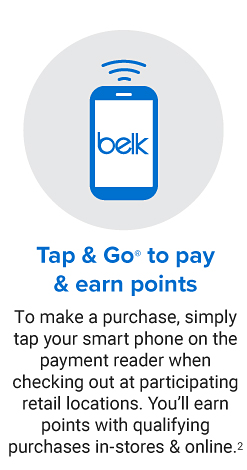 Icon of a Belk phone with three curved lines above it. Tap & Go registered trademark to pay & earn rewards. To make a purchase, simply tap your smart phone on the payment reader when checking out at participating retail locations. You'll earn points with qualifying purchases in-stores & online.