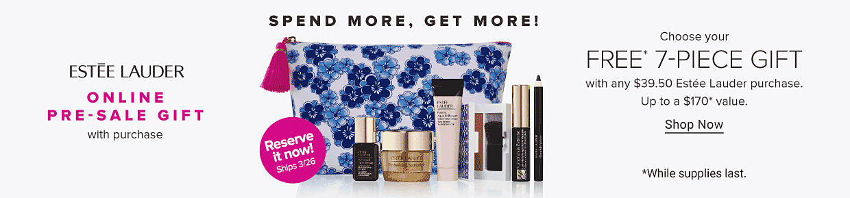 Estee Lauder. Online Pre-Sale Gift with purchase. Spend more, get more! Image of a floral makeup bag and beauty products. Reserve it now! Ships March 26. *While supplies last. Choose your Free* 7-piece gift with any $39.50 Estee Lauder purchase. Up to a $170* value. Spend more, get more! Shop now. 
