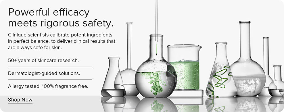 Powerful efficacy meets rigorous safety. Clinique scientists calibrate potent ingredients in perfect balance, to deliver clinical results that are always safe for skin. 50+ years of skincare research. Dermatologist-guided solutions. Allergy tested. 100% fragrance free. Shop Now. Image of various scientific lab containers.