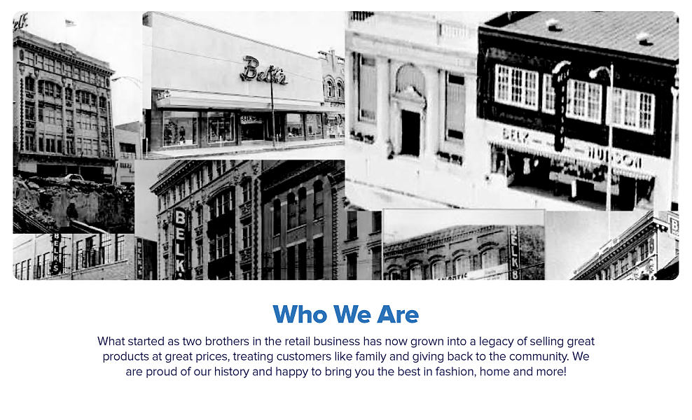 An image featuring a collection of old photos of Belk stores. Who we are. What started as two brothers in the retail business has now grown into a legacy of selling great products at great prices, treating customers like family and giving back to the community. We are proud of our history and happy to bring you the best in fashion, home and more!