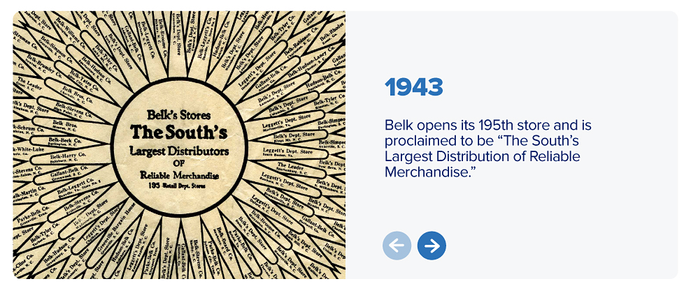 An old Belk ad. Belk's Stores, the south's largest distributors of reliable merchandise. 1943: Belk opens its 195th store and is proclaimed to be the South's largest distributors of reliable merchandise.