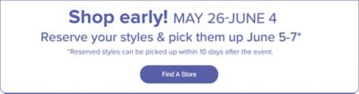 Shop early May 26-June 4. Reserve your styles & pick them up June 5-7. Reserved styles can be picked up within 10 days after the event. Find a store. 