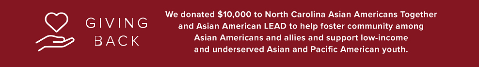Giving back. We donated $10,000 to North Carolina Asian Americans Together and Asian American LEAD to help foster community among Asian American allies and support low-income and underserved Asian and Pacific American youth. 