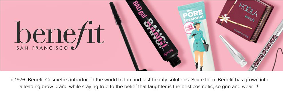 Benefit San Francisco. An image of beauty products scattered across a pink background. n 1976, Benefit Cosmetics introduced the world to fun and fast beauty solutions. Since then, Benefit has grown into a leading brow brand while staying true to the belief that laughter is the best cosmetic, so grin and wear it!