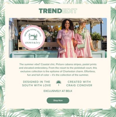The Trend Edit logo. An image of two women wearing Sewing Down South x Crown and Ivy dresses. The Sewing Down South x Crown and Ivy logo. The summer vibe? Coastal chic. Picture cabana stripes, pastel prints and elevated embroidery. From the resort to the pickleball court, this exclusive collection is the epitome of Charleston charm. Effortless, fun and full of color, it's the collection of the summer. Designed in the south with love. A palm graphic. Created with Craig Conover. Exclusively at Belk. Shop now.