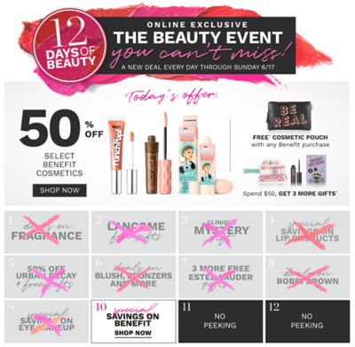 6/15 12 Days of Beauty. Online Exclusive. The beauty event you can't miss! A new deal every day through Sunday, June 17. A variety of Benefit beauty products, plus a sleep mask. Today's offer, 50% off select Benefit cosmetics. Free sleep mask with any Benefit purchase. Spend $50, get 3 more gifts. Shop now. Deal 1 through 9 are over. 10, special savings on Benefit. Shop now. 11 through 12, no peeking.