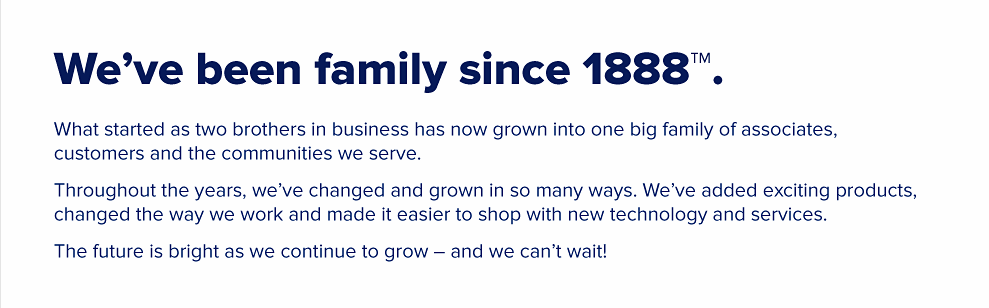 We've been family since 1888. What started as two brothers in busines has now grown into one big famly of associates, customers and the communities we serve. Throughout the years, we've changed and grown in so many ways. We've added exciting products, changed the way we work and made it easier to shop with new technology and services. The future is bright as we continue to grow - and we can't wait!