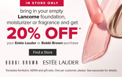 In-Store Only. Bring in your empty Lancome foundation, moisturizer or fragrance and get 20% off* your Estee Lauder or Bobbi Brown purchase. *Excludes Re-Nutriv, AERIN and gift sets. One per customer, please. See associate for details. Find A Store.
