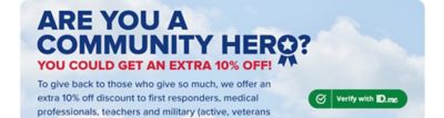 Are you a community hero? You could get an extra 10% off. To give back to those who give so much, we offer an extra 10% off discount to first responders, medical professionals, teachers and military (active, veterans and spouses). To access your exclusive savings, verify your status with ID me. Exclusions apply. Verify with ID Me.