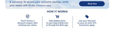 Shop Now. How it works. You'll receive a discount coupon after verifying your status. Add eligible items to your bag at Belk.com or through the Belk app. Use your discount to save an extra 10%. Exclusions apply.