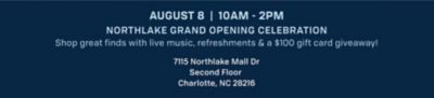August 8, 10AM to 2PM. Northlake grand opening celebration. Shop great finds with live music, refreshments and a $100 gift card giveaway. 7115 Northlake Mall Dr. Second Floor. Charlotte, NC 28216.