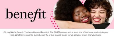 Benefit logo. Image of two woman hugging. Oh hey! We're Benefit. The brand behind Benetint, The POREfessional, and at least one of the brow products in your bag. Whether you want a quick beauty fix or just a good laugh, we've got your brows and your back.